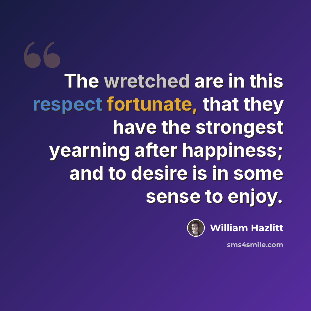 “The wretched are in this respect fortunate, that they have the strongest yearning after happiness; and to desire is in some sense to enjoy.” quote by William Hazlitt