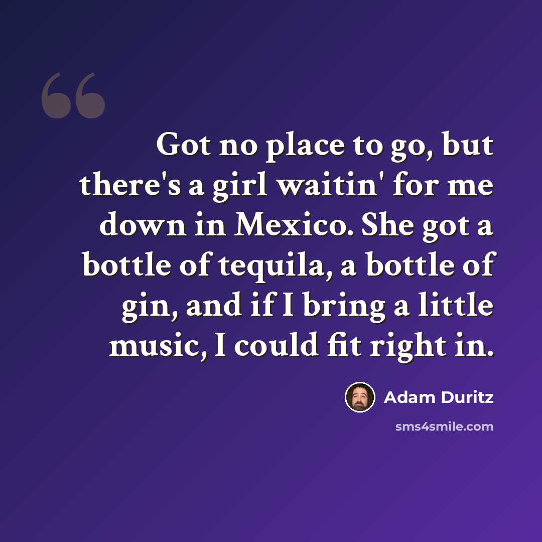 “Got no place to go, but there's a girl waitin' for me down in Mexico. She got a bottle of tequila, a bottle of gin, and if I bring a little music, I could fit right in.” quote by Adam Duritz