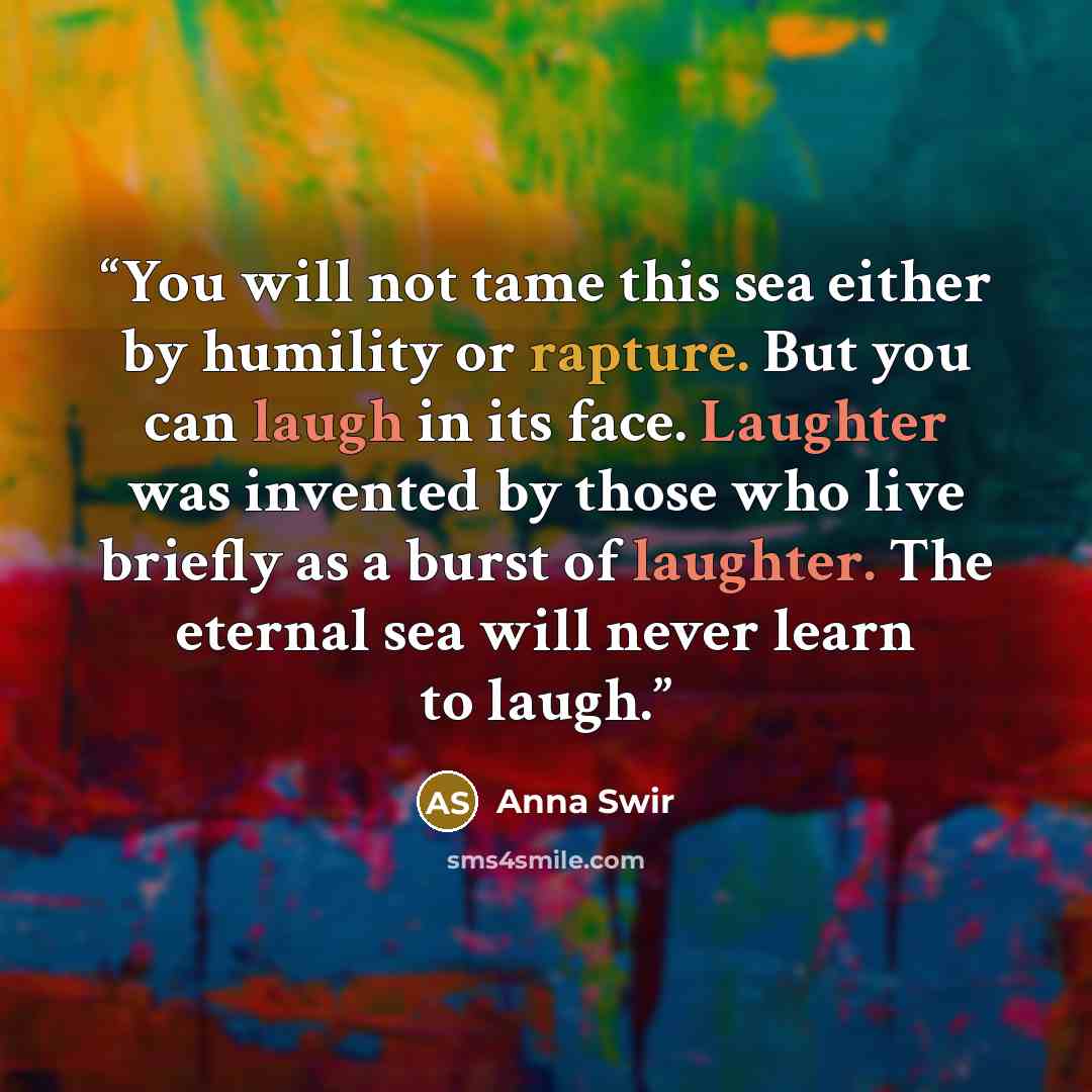 “You will not tame this sea either by humility or rapture. But you can laugh in its face. Laughter was invented by those who live briefly as a burst of laughter. The eternal sea will never learn to laugh.” quote by Anna Swir