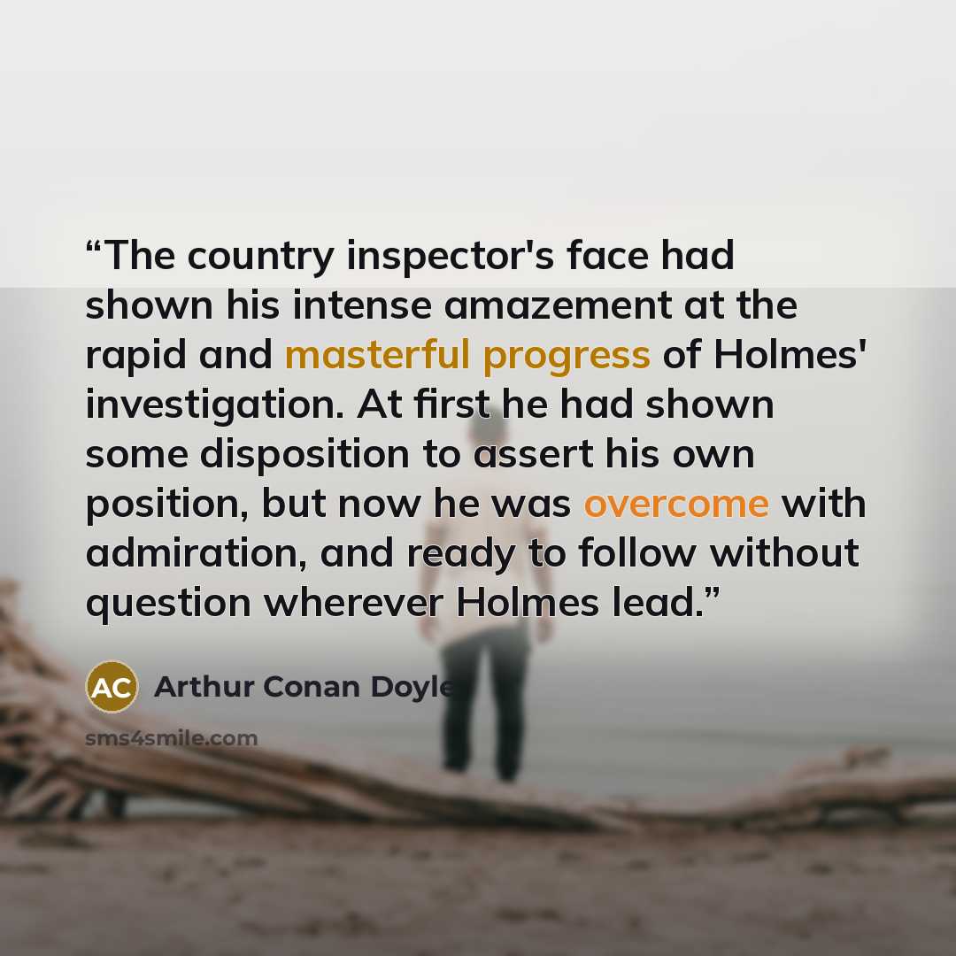 “The country inspector's face had shown his intense amazement at the rapid and masterful progress of Holmes' investigation. At first he had shown some disposition to assert his own position, but now he was overcome with admiration, and ready to follow without question wherever Holmes lead.” quote by Arthur Conan Doyle