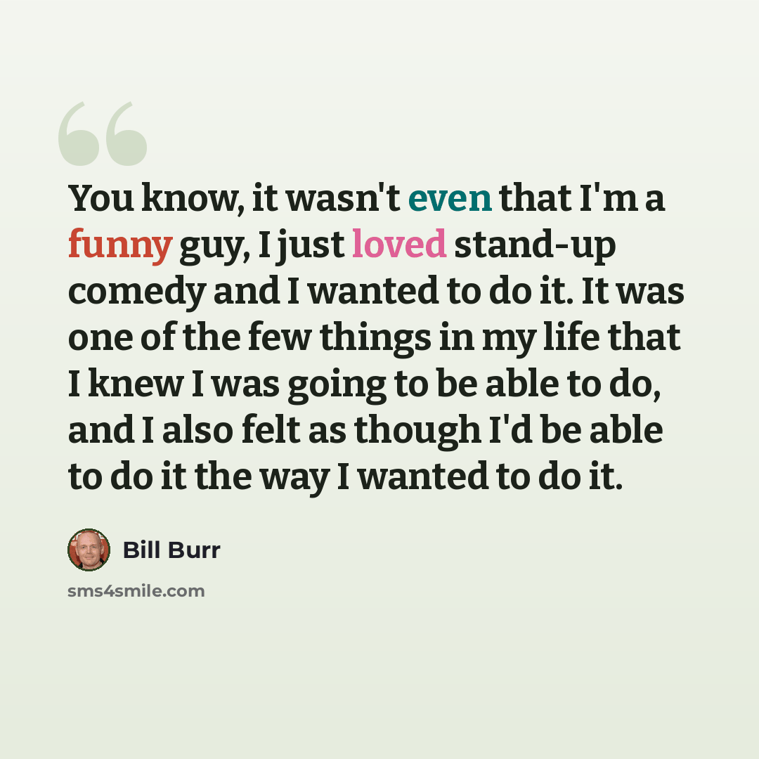 “You know, it wasn't even that I'm a funny guy, I just loved stand-up comedy and I wanted to do it. It was one of the few things in my life that I knew I was going to be able to do, and I also felt as though I'd be able to do it the way I wanted to do it.” quote by Bill Burr