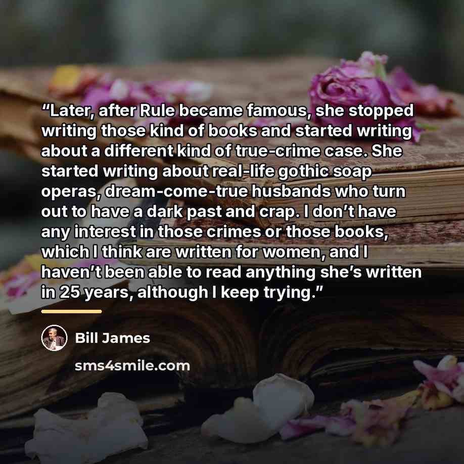“Later, after Rule became famous, she stopped writing those kind of books and started writing about a different kind of true-crime case. She started writing about real-life gothic soap operas, dream-come-true husbands who turn out to have a dark past and crap. I don’t have any interest in those…” quote by Bill James