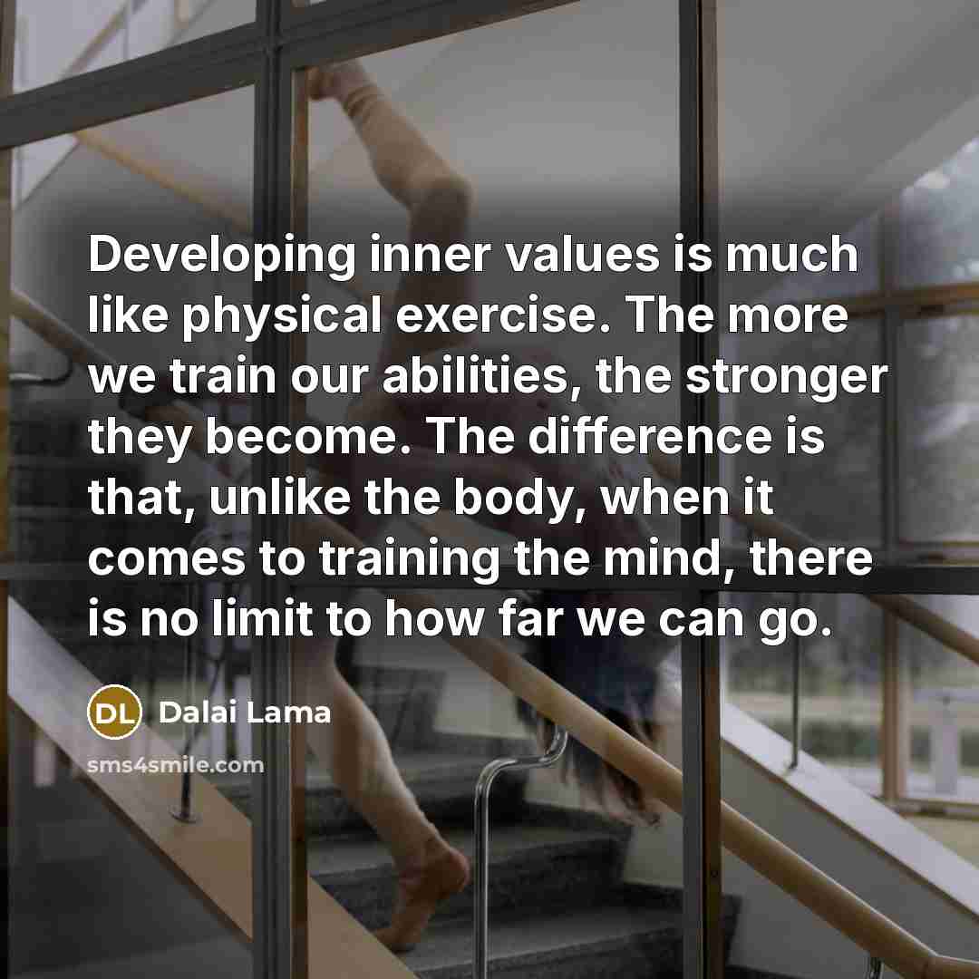 “Developing inner values is much like physical exercise. The more we train our abilities, the stronger they become. The difference is that, unlike the body, when it comes to training the mind, there is no limit to how far we can go.” quote by Dalai Lama