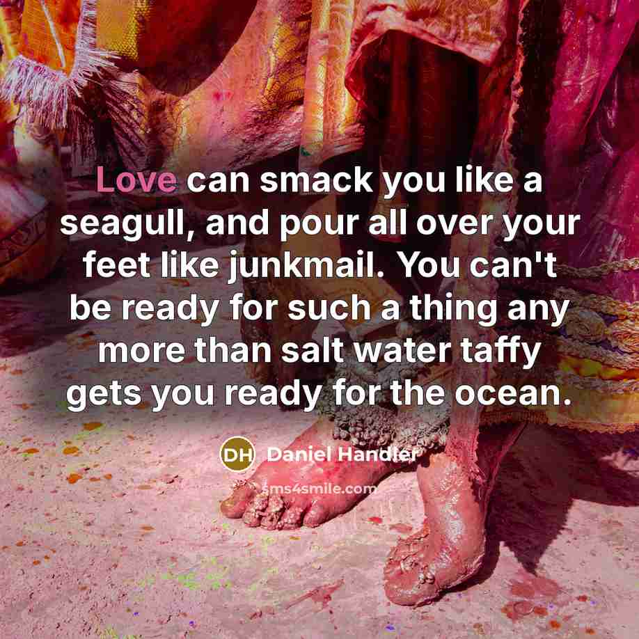 “Love can smack you like a seagull, and pour all over your feet like junkmail. You can't be ready for such a thing any more than salt water taffy gets you ready for the ocean.” quote by Daniel Handler
