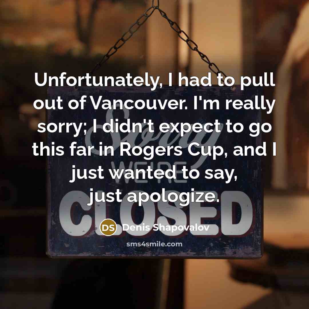 “Unfortunately, I had to pull out of Vancouver. I'm really sorry; I didn't expect to go this far in Rogers Cup, and I just wanted to say, just apologize.” quote by Denis Shapovalov