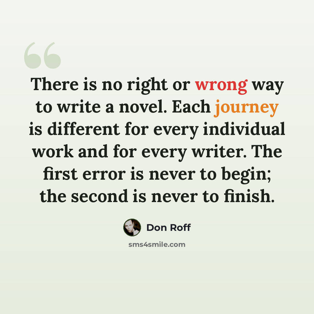 “There is no right or wrong way to write a novel. Each journey is different for every individual work and for every writer. The first error is never to begin; the second is never to finish.” quote by Don Roff
