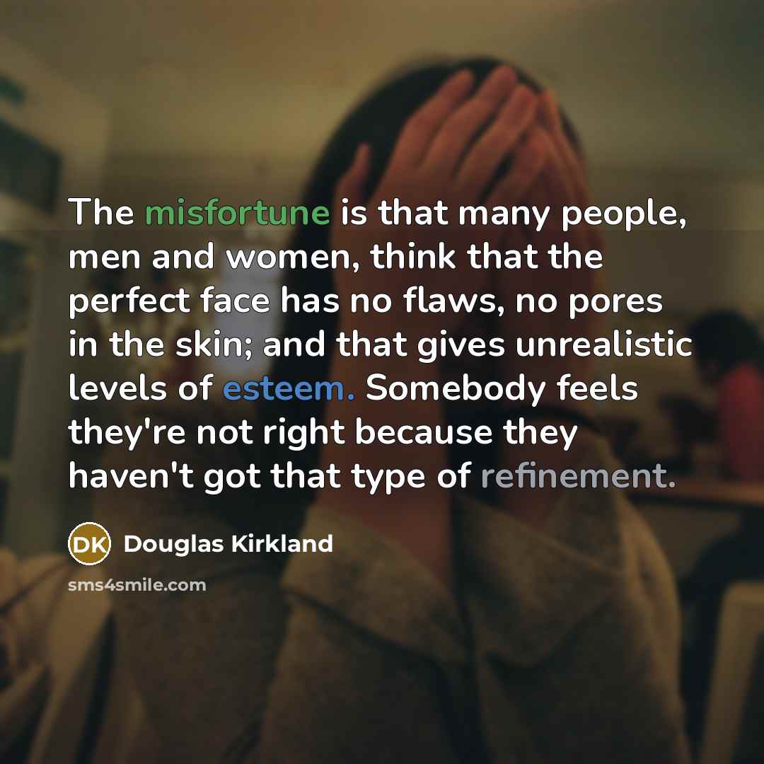 “The misfortune is that many people, men and women, think that the perfect face has no flaws, no pores in the skin; and that gives unrealistic levels of esteem. Somebody feels they're not right because they haven't got that type of refinement.” quote by Douglas Kirkland