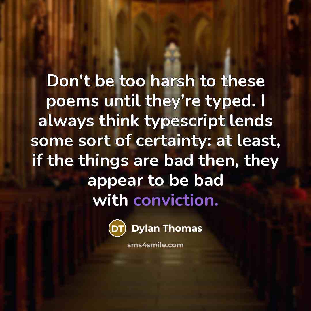 “Don't be too harsh to these poems until they're typed. I always think typescript lends some sort of certainty: at least, if the things are bad then, they appear to be bad with conviction.” quote by Dylan Thomas
