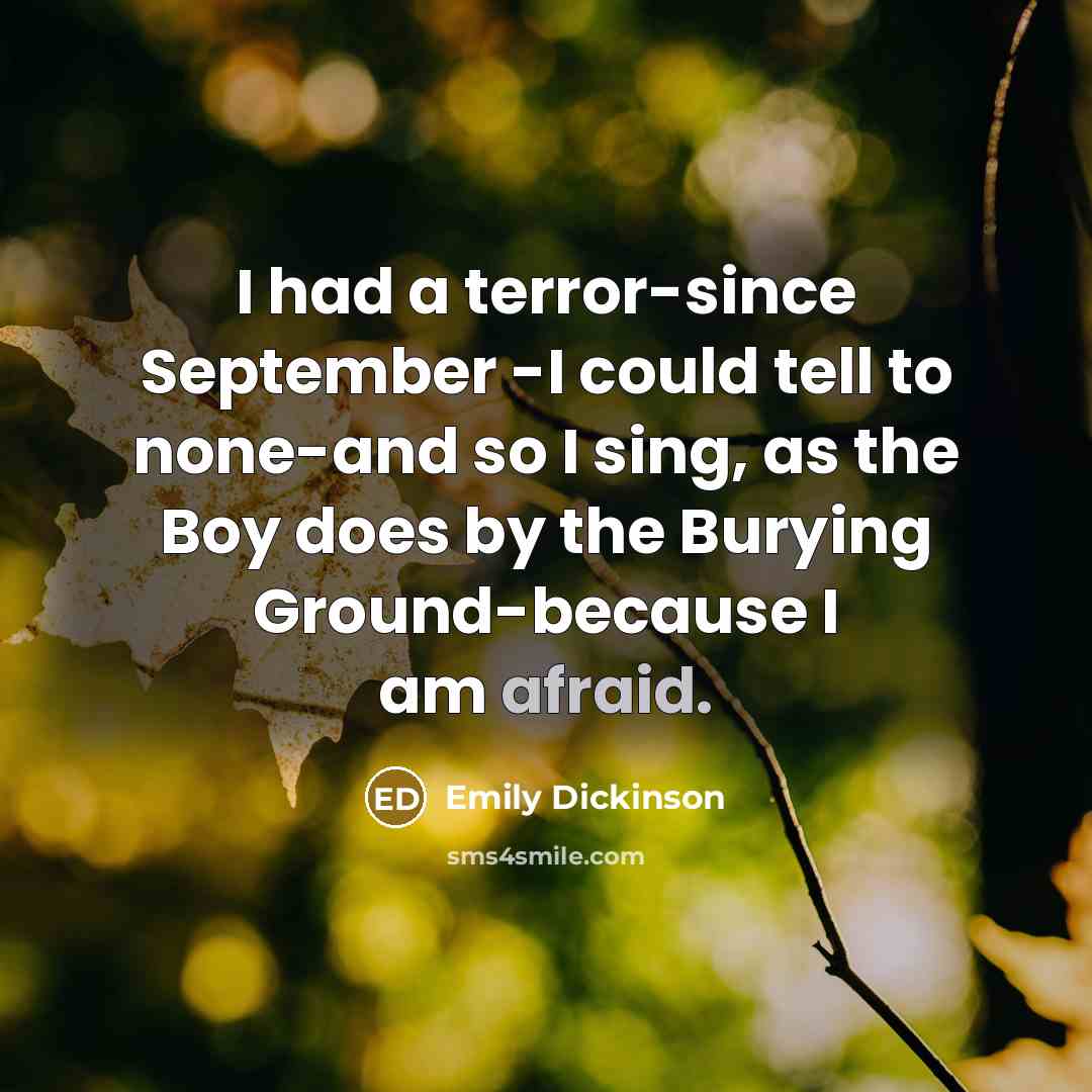 “I had a terror-since September -I could tell to none-and so I sing, as the Boy does by the Burying Ground-because I am afraid.” quote by Emily Dickinson