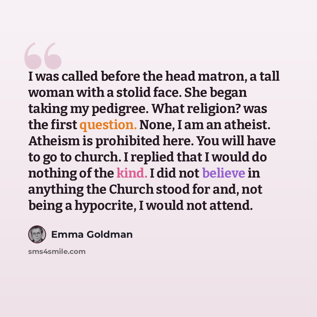 “I was called before the head matron, a tall woman with a stolid face. She began taking my pedigree. What religion? was the first question. None, I am an atheist. Atheism is prohibited here. You will have to go to church. I replied that I would do nothing of the kind. I did not believe in anything…” quote by Emma Goldman