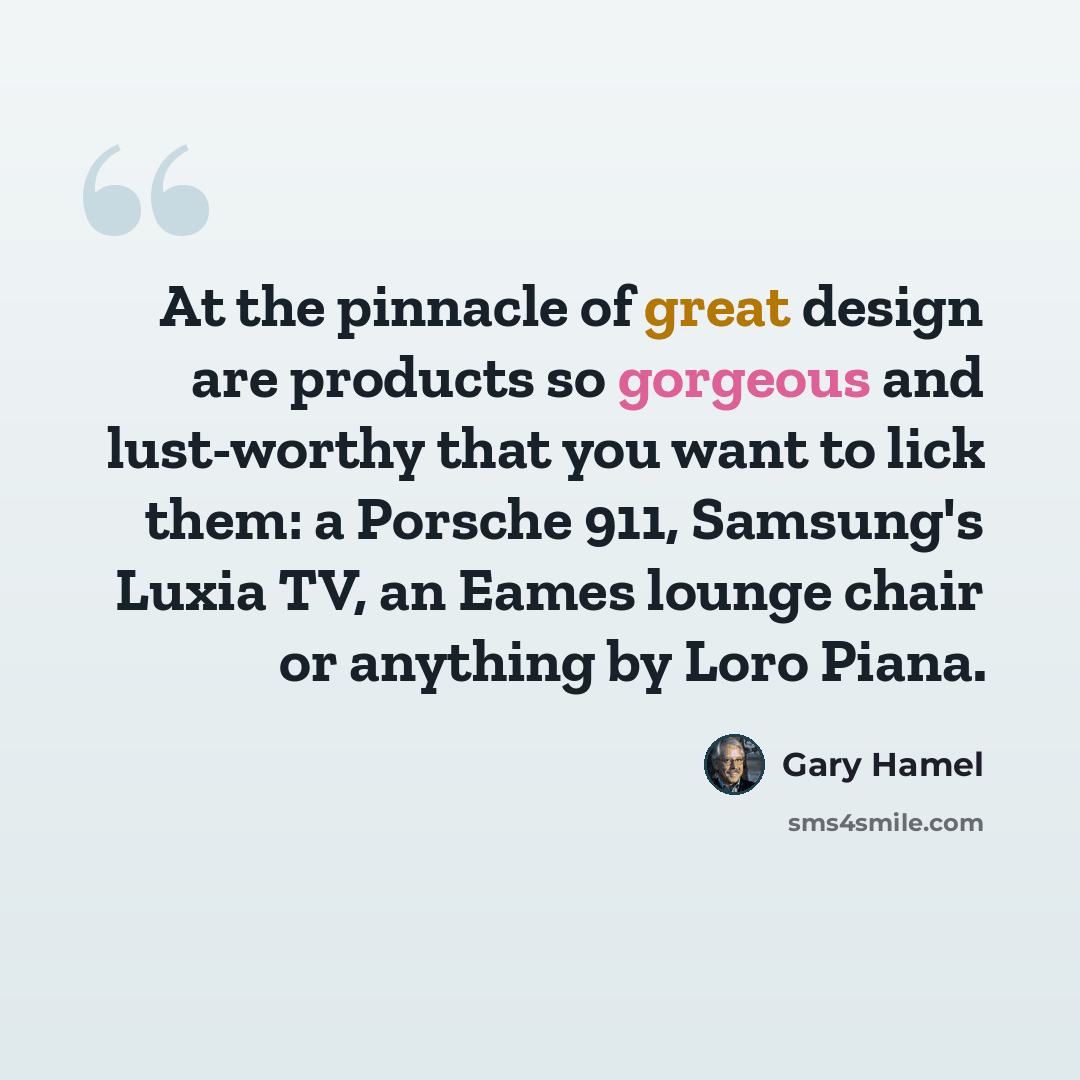 “At the pinnacle of great design are products so gorgeous and lust-worthy that you want to lick them: a Porsche 911, Samsung's Luxia TV, an Eames lounge chair or anything by Loro Piana.” quote by Gary Hamel