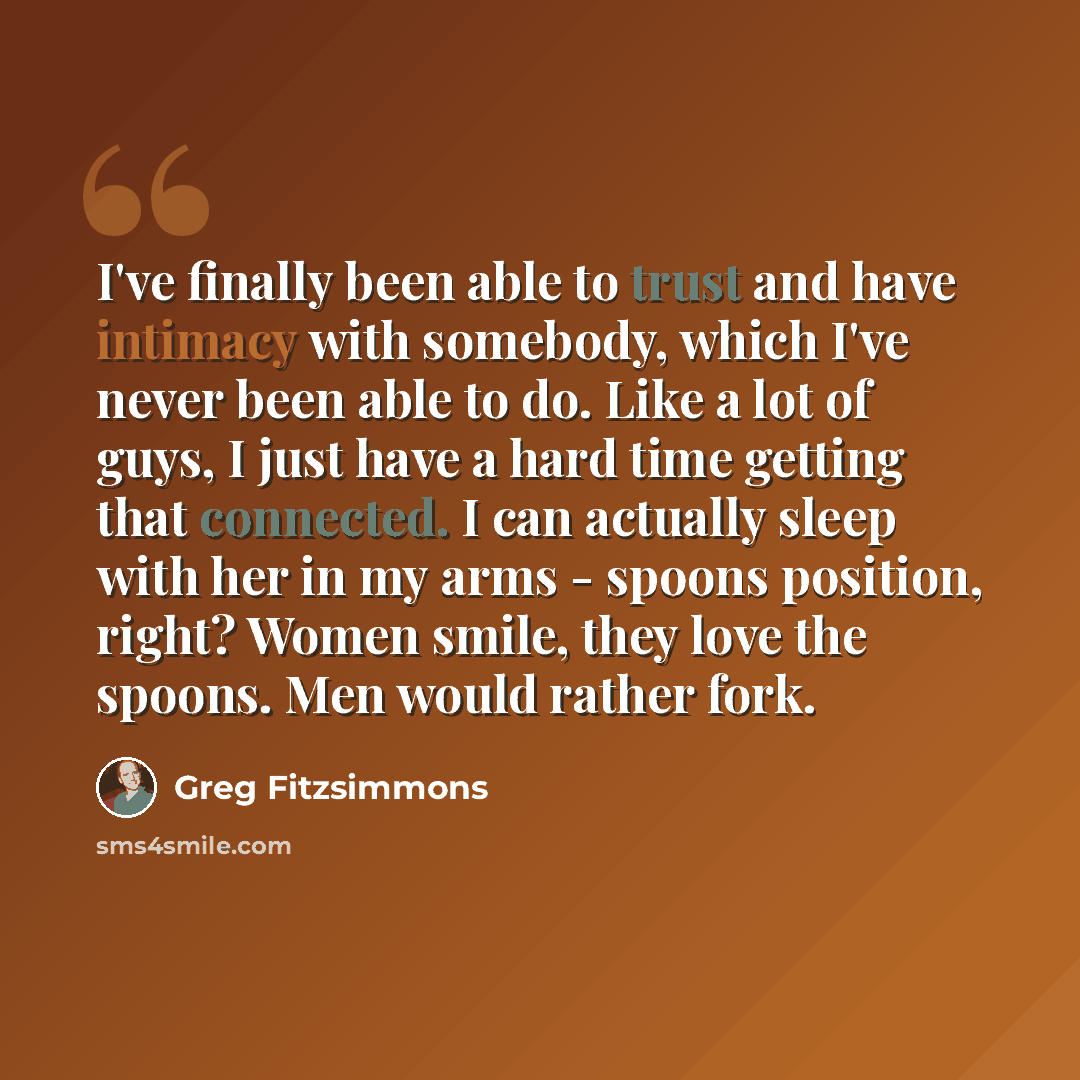 “I've finally been able to trust and have intimacy with somebody, which I've never been able to do. Like a lot of guys, I just have a hard time getting that connected. I can actually sleep with her in my arms - spoons position, right? Women smile, they love the spoons. Men would rather fork.” quote by Greg Fitzsimmons