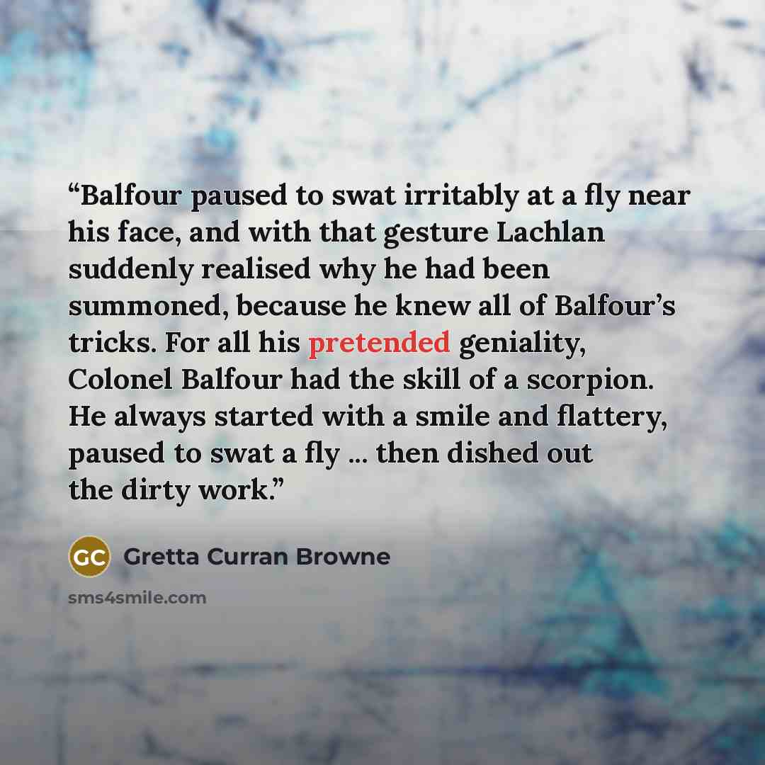 “Balfour paused to swat irritably at a fly near his face, and with that gesture Lachlan suddenly realised why he had been summoned, because he knew all of Balfour’s tricks. For all his pretended geniality, Colonel Balfour had the skill of a scorpion. He always started with a smile and flattery…” quote by Gretta Curran Browne