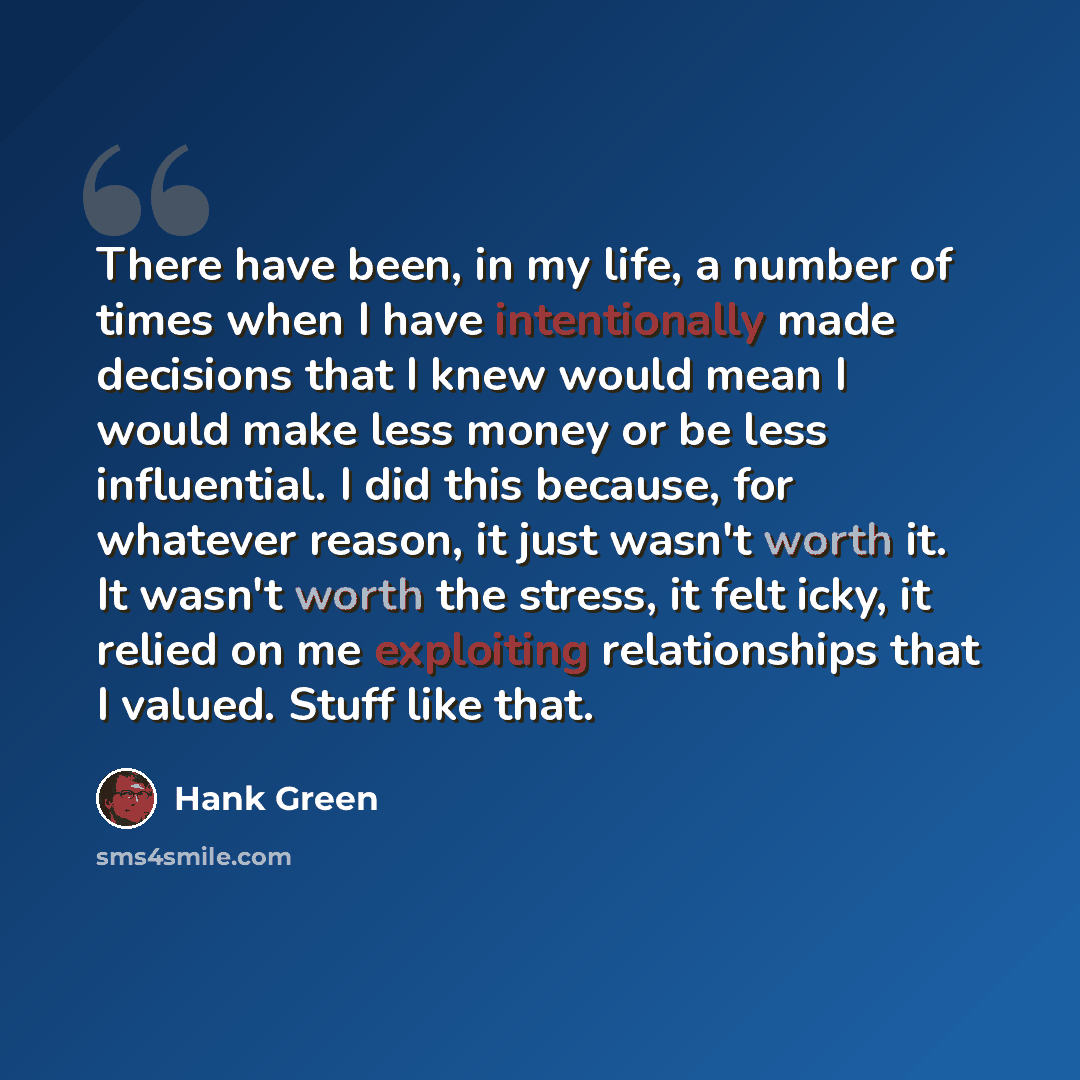“There have been, in my life, a number of times when I have intentionally made decisions that I knew would mean I would make less money or be less influential. I did this because, for whatever reason, it just wasn't worth it. It wasn't worth the stress, it felt icky, it relied on me exploiting…” quote by Hank Green