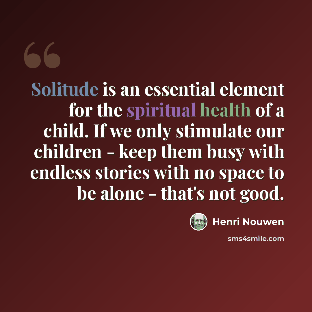 “Solitude is an essential element for the spiritual health of a child. If we only stimulate our children - keep them busy with endless stories with no space to be alone - that's not good.” quote by Henri Nouwen