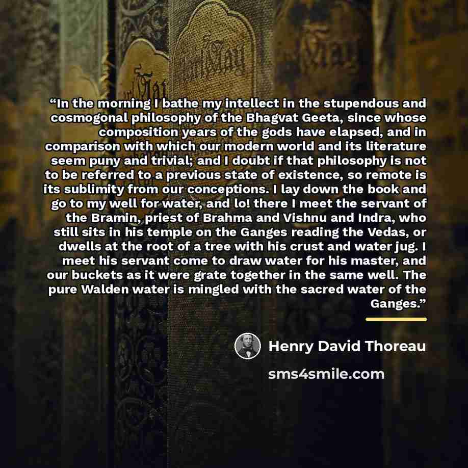 “In the morning I bathe my intellect in the stupendous and cosmogonal philosophy of the Bhagvat Geeta, since whose composition years of the gods have elapsed, and in comparison with which our modern world and its literature seem puny and trivial; and I doubt if that philosophy is not to be referred…” quote by Henry David Thoreau