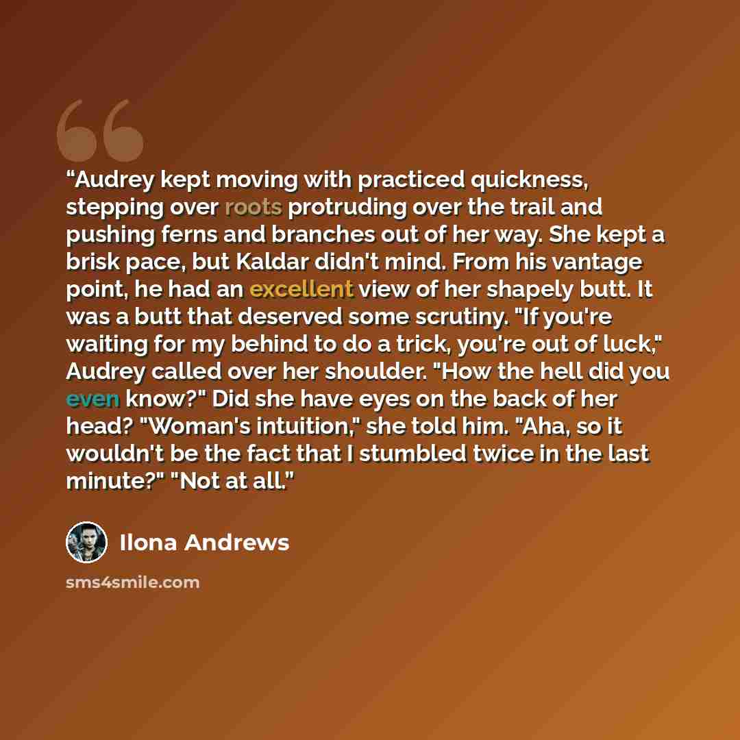 “Audrey kept moving with practiced quickness, stepping over roots protruding over the trail and pushing ferns and branches out of her way. She kept a brisk pace, but Kaldar didn't mind. From his vantage point, he had an excellent view of her shapely butt. It was a butt that deserved some scrutiny…” quote by Ilona Andrews