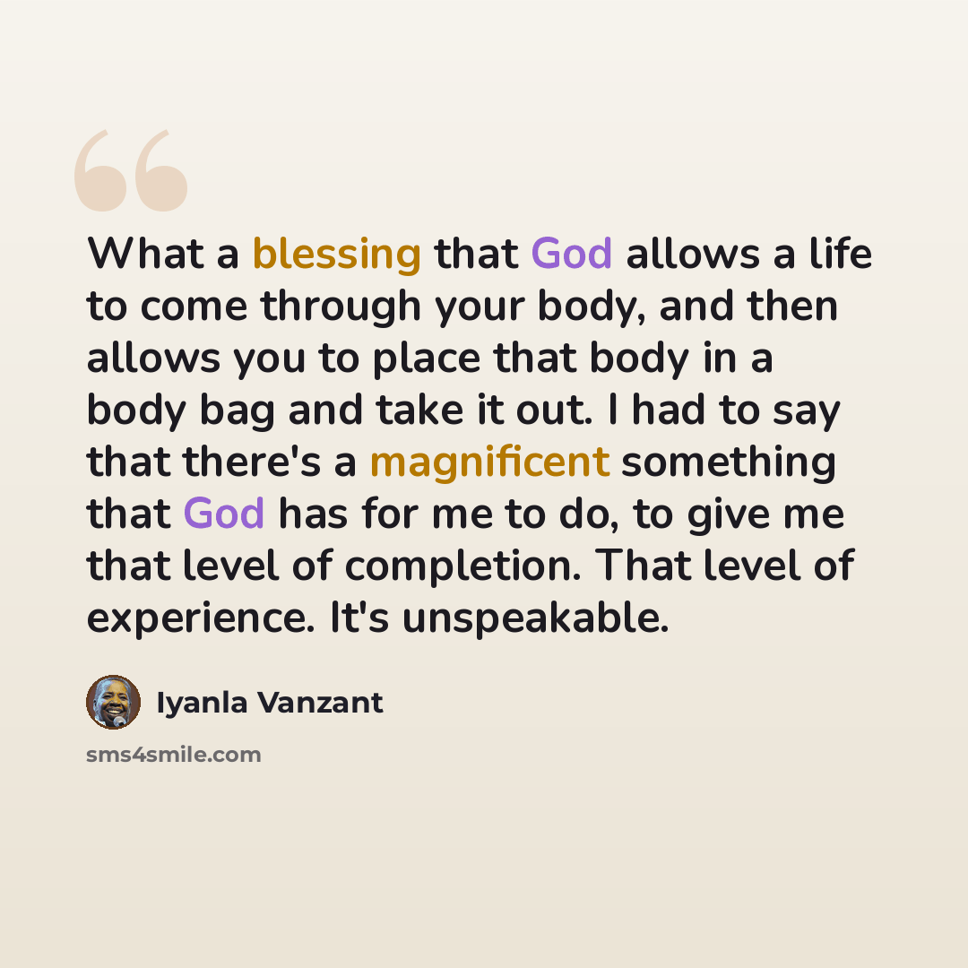 “What a blessing that God allows a life to come through your body, and then allows you to place that body in a body bag and take it out. I had to say that there's a magnificent something that God has for me to do, to give me that level of completion. That level of experience. It's unspeakable.” quote by Iyanla Vanzant