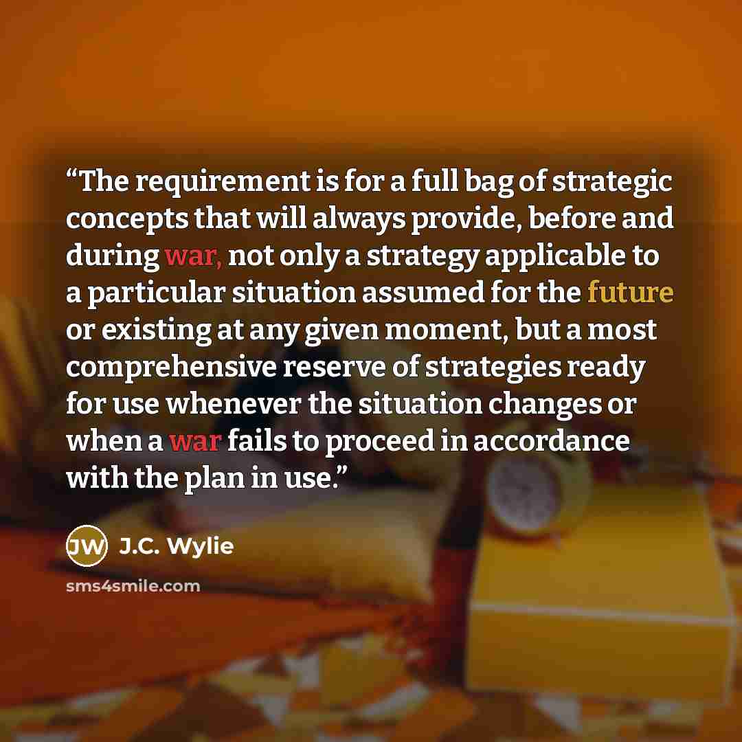 “The requirement is for a full bag of strategic concepts that will always provide, before and during war, not only a strategy applicable to a particular situation assumed for the future or existing at any given moment, but a most comprehensive reserve of strategies ready for use whenever the…” quote by J.C. Wylie