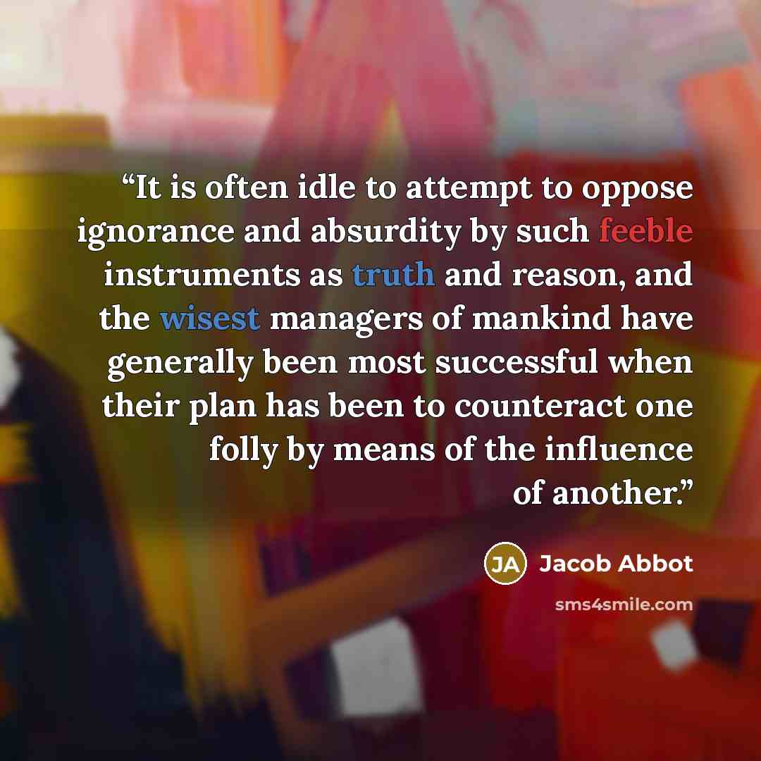 “It is often idle to attempt to oppose ignorance and absurdity by such feeble instruments as truth and reason, and the wisest managers of mankind have generally been most successful when their plan has been to counteract one folly by means of the influence of another.” quote by Jacob Abbot
