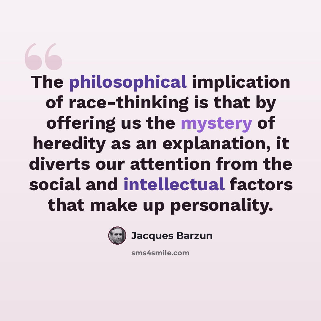 “The philosophical implication of race-thinking is that by offering us the mystery of heredity as an explanation, it diverts our attention from the social and intellectual factors that make up personality.” quote by Jacques Barzun