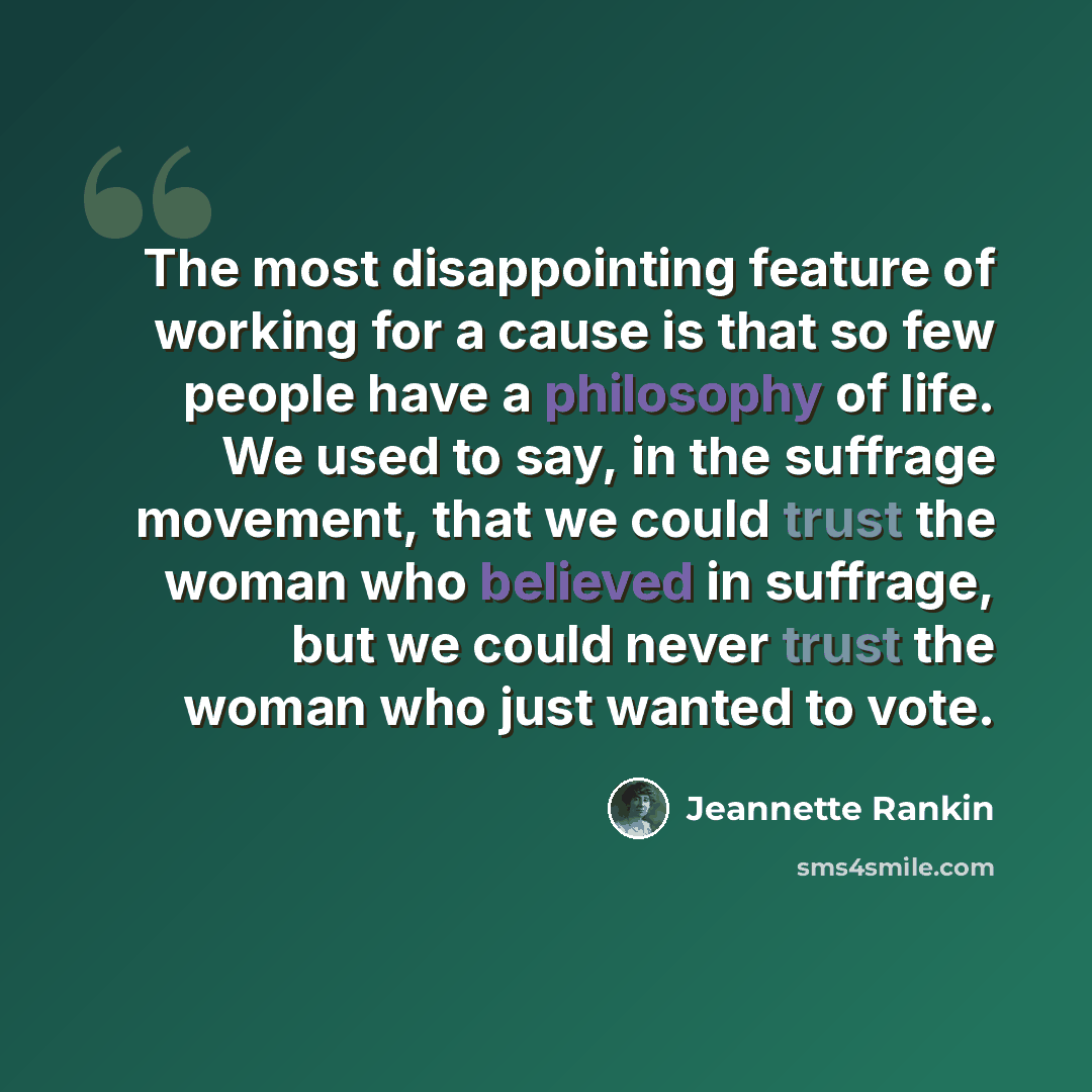 “The most disappointing feature of working for a cause is that so few people have a philosophy of life. We used to say, in the suffrage movement, that we could trust the woman who believed in suffrage, but we could never trust the woman who just wanted to vote.” quote by Jeannette Rankin