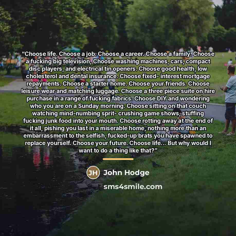 “Choose life. Choose a job. Choose a career. Choose a family. Choose a fucking big television, Choose washing machines, cars, compact disc players, and electrical tin openers. Choose good health, low cholesterol and dental insurance. Choose fixed- interest mortgage repayments. Choose a starter…” quote by John Hodge