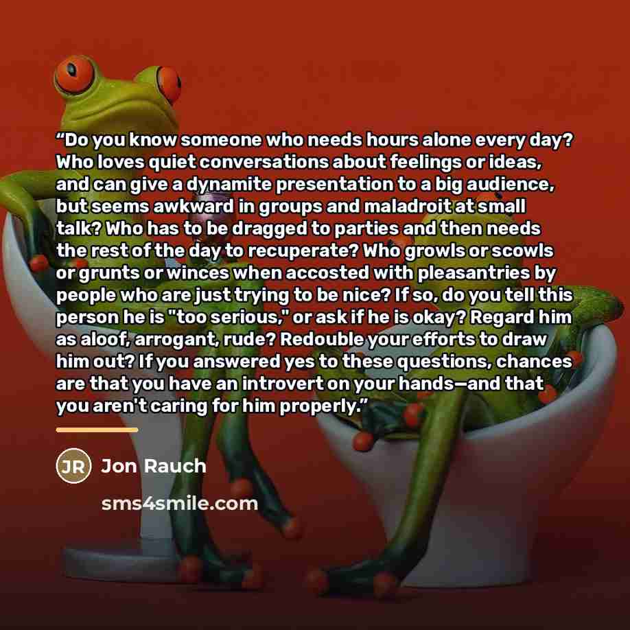 “Do you know someone who needs hours alone every day? Who loves quiet conversations about feelings or ideas, and can give a dynamite presentation to a big audience, but seems awkward in groups and maladroit at small talk? Who has to be dragged to parties and then needs the rest of the day to…” quote by Jon Rauch