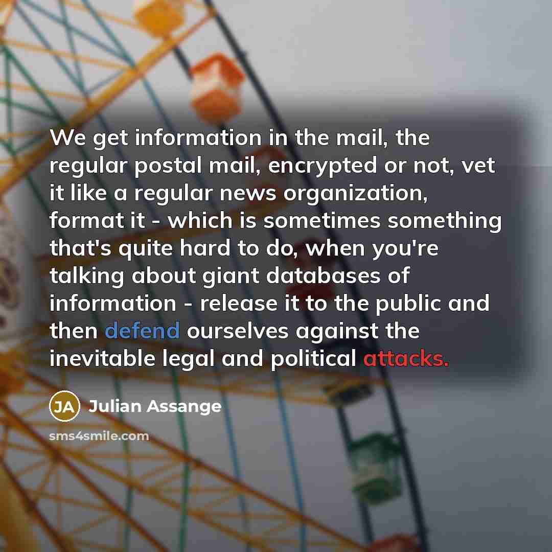 “We get information in the mail, the regular postal mail, encrypted or not, vet it like a regular news organization, format it - which is sometimes something that's quite hard to do, when you're talking about giant databases of information - release it to the public and then defend ourselves…” quote by Julian Assange