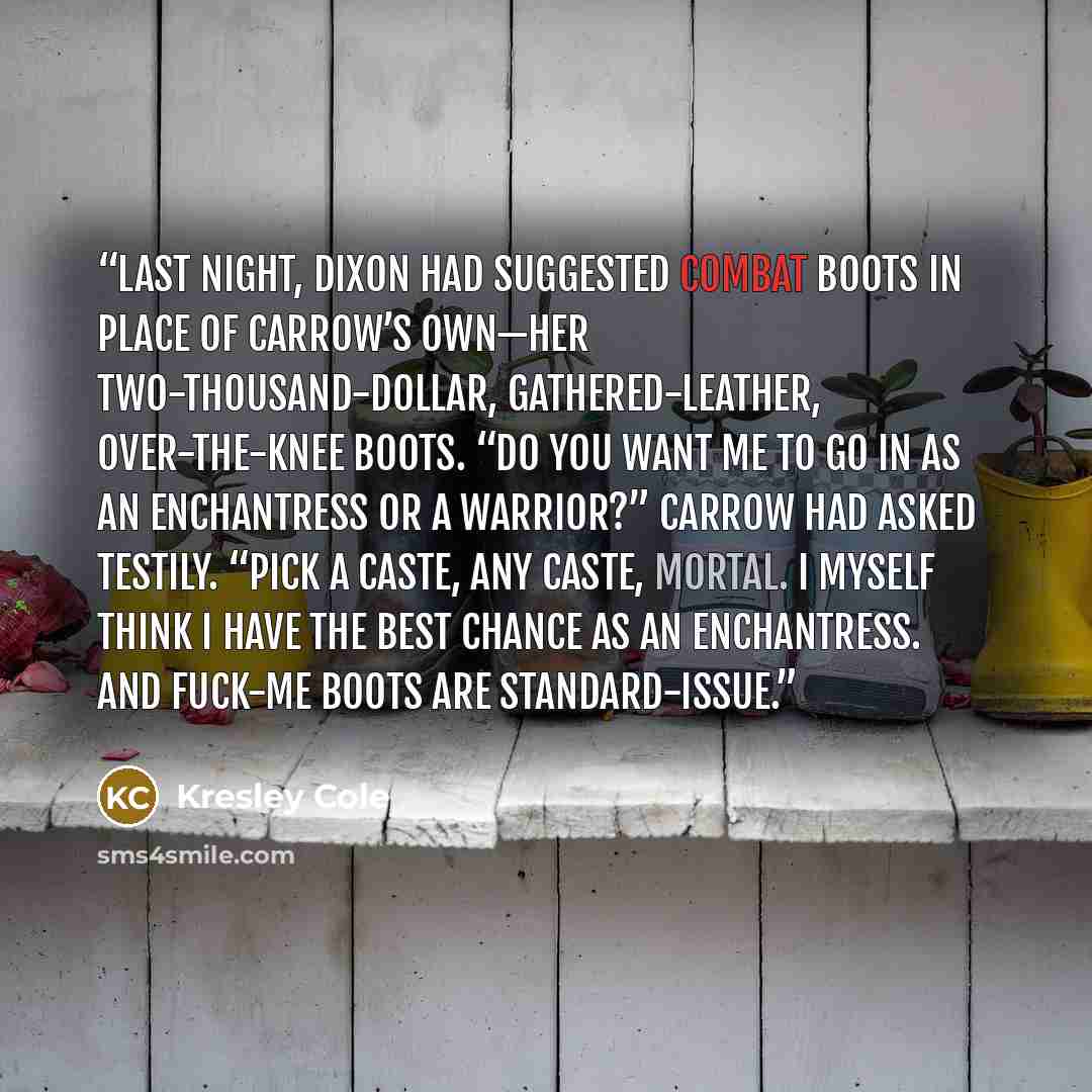 “Last night, Dixon had suggested combat boots in place of Carrow’s own—her two-thousand-dollar, gathered-leather, over-the-knee boots. “Do you want me to go in as an enchantress or a warrior?” Carrow had asked testily. “Pick a caste, any caste, mortal. I myself think I have the best chance as an…” quote by Kresley Cole