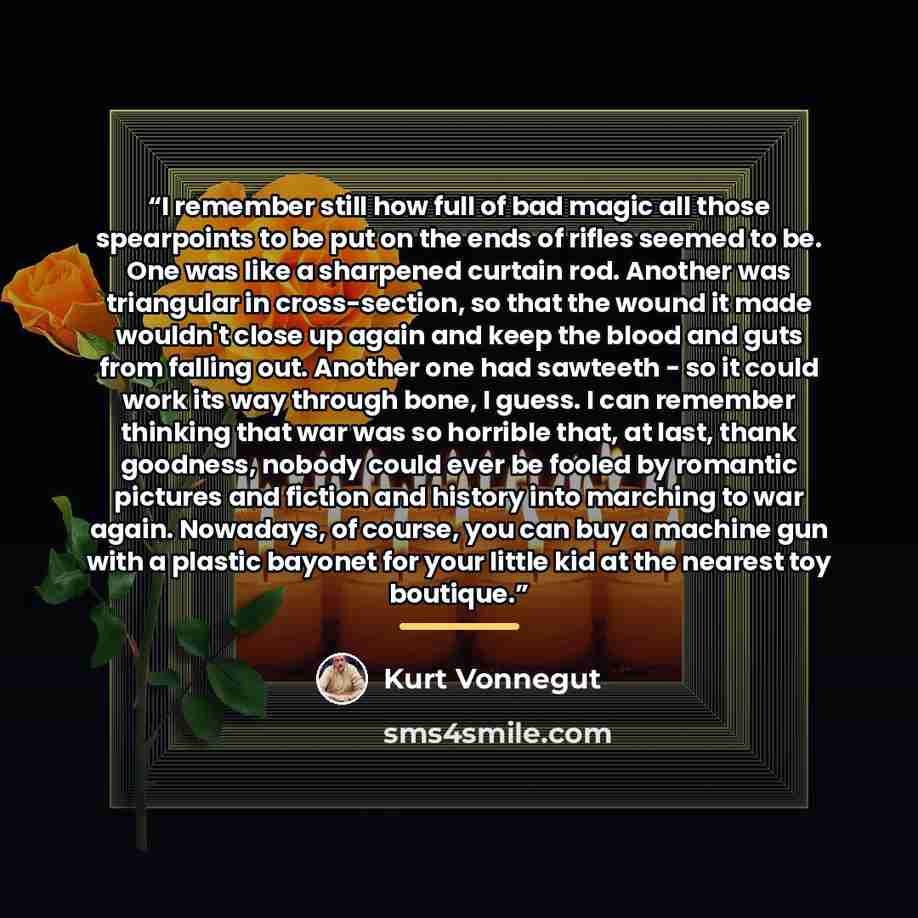 “I remember still how full of bad magic all those spearpoints to be put on the ends of rifles seemed to be. One was like a sharpened curtain rod. Another was triangular in cross-section, so that the wound it made wouldn't close up again and keep the blood and guts from falling out. Another one had…” quote by Kurt Vonnegut