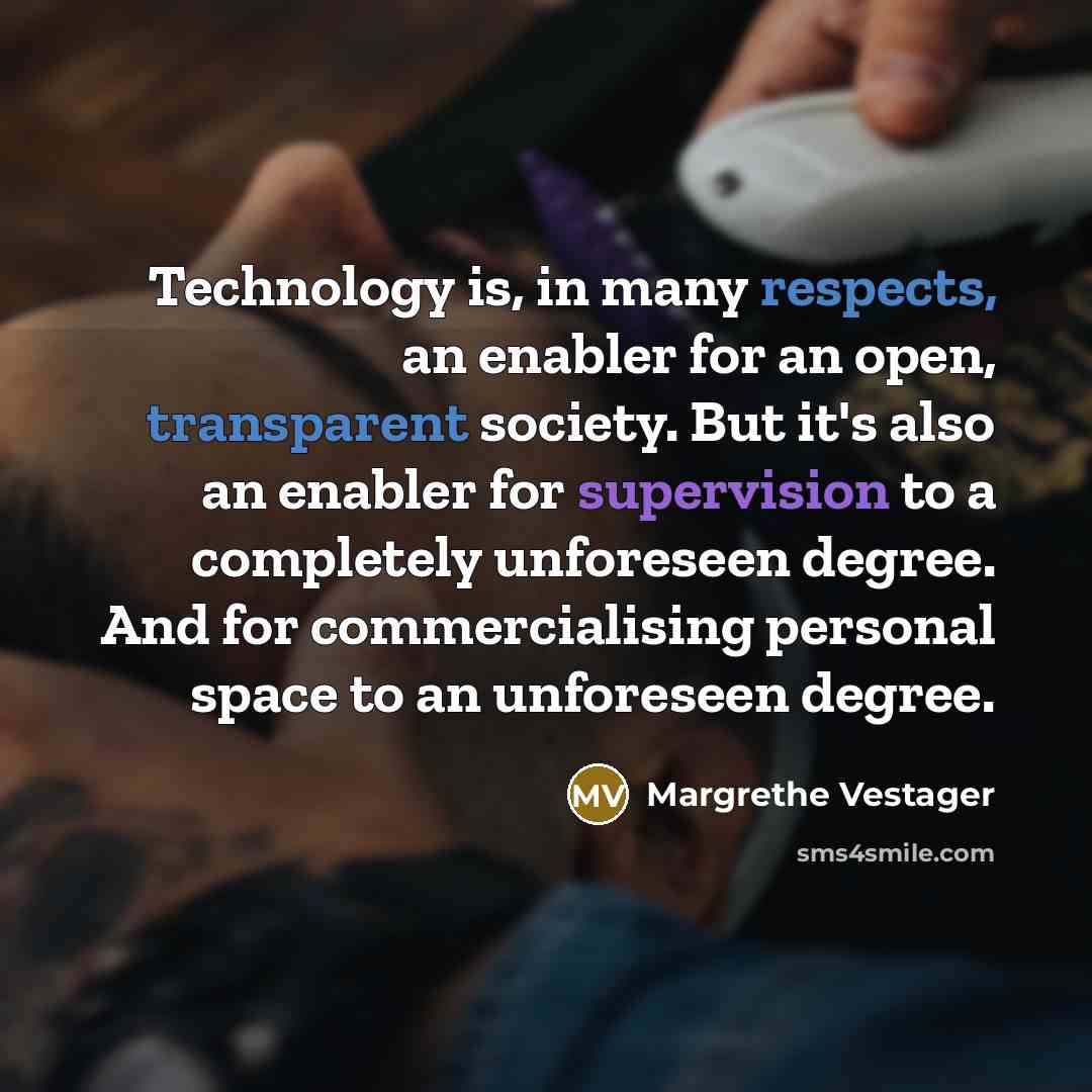 “Technology is, in many respects, an enabler for an open, transparent society. But it's also an enabler for supervision to a completely unforeseen degree. And for commercialising personal space to an unforeseen degree.” quote by Margrethe Vestager