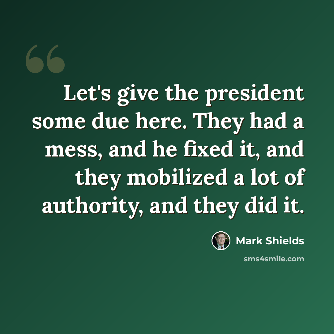 “Let's give the president some due here. They had a mess, and he fixed it, and they mobilized a lot of authority, and they did it.” quote by Mark Shields