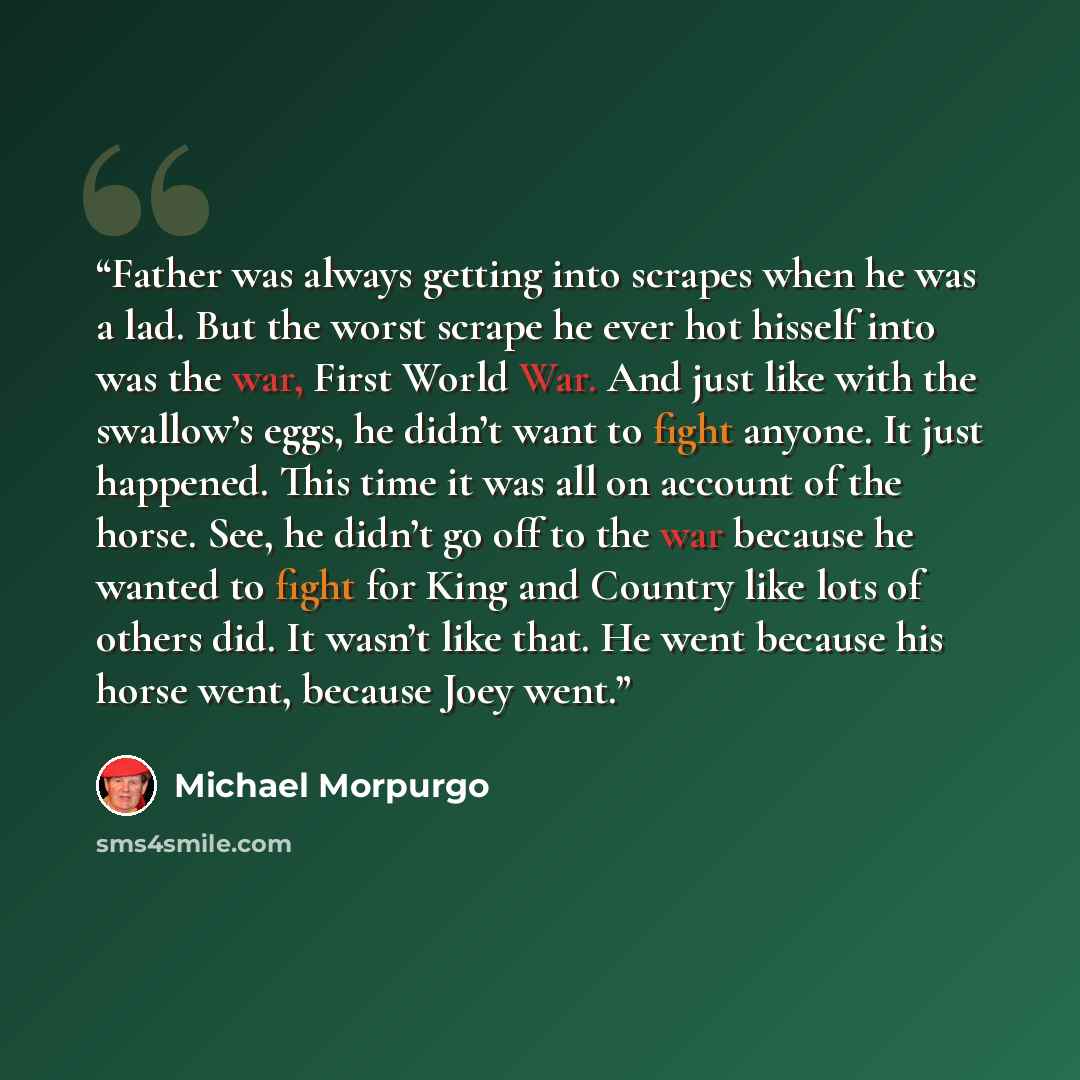 “Father was always getting into scrapes when he was a lad. But the worst scrape he ever hot hisself into was the war, First World War. And just like with the swallow’s eggs, he didn’t want to fight anyone. It just happened. This time it was all on account of the horse. See, he didn’t go off to the…” quote by Michael Morpurgo