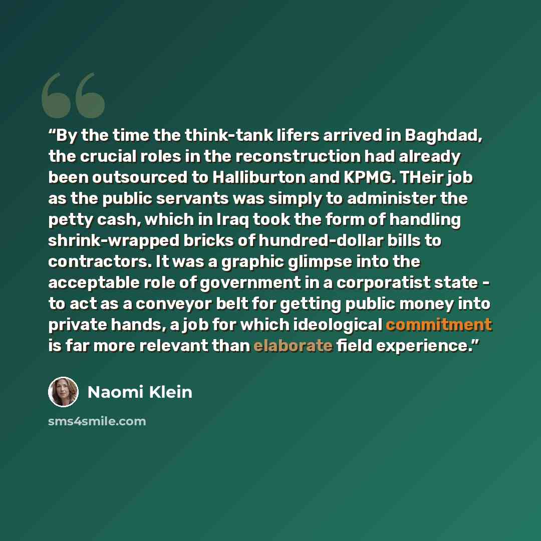 “By the time the think-tank lifers arrived in Baghdad, the crucial roles in the reconstruction had already been outsourced to Halliburton and KPMG. THeir job as the public servants was simply to administer the petty cash, which in Iraq took the form of handling shrink-wrapped bricks of…” quote by Naomi Klein