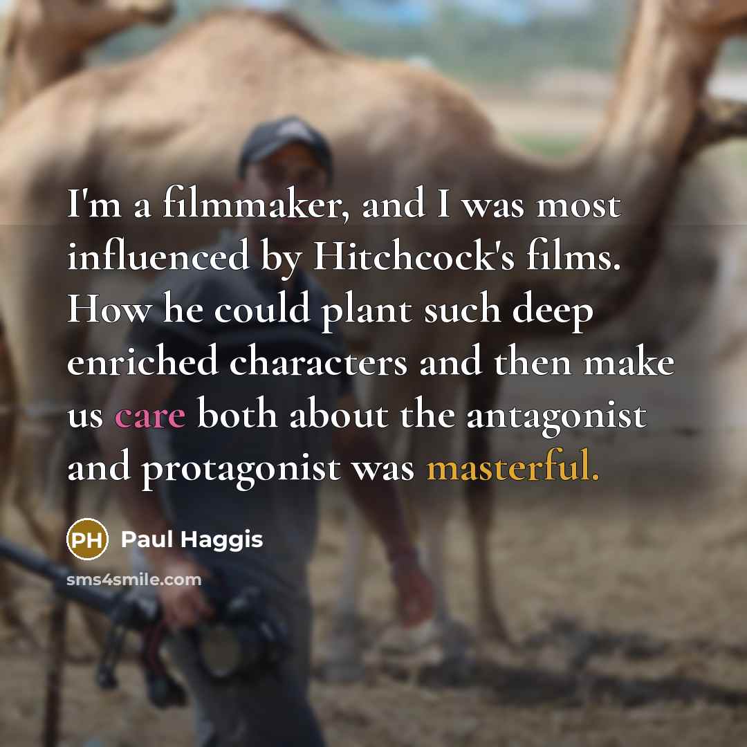 “I'm a filmmaker, and I was most influenced by Hitchcock's films. How he could plant such deep enriched characters and then make us care both about the antagonist and protagonist was masterful.” quote by Paul Haggis