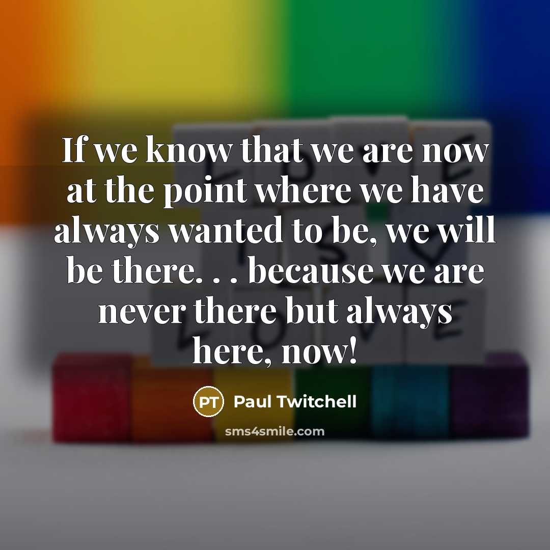 “If we know that we are now at the point where we have always wanted to be, we will be there. . . because we are never there but always here, now!” quote by Paul Twitchell