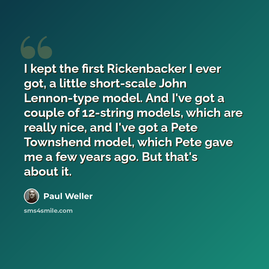 “I kept the first Rickenbacker I ever got, a little short-scale John Lennon-type model. And I've got a couple of 12-string models, which are really nice, and I've got a Pete Townshend model, which Pete gave me a few years ago. But that's about it.” quote by Paul Weller