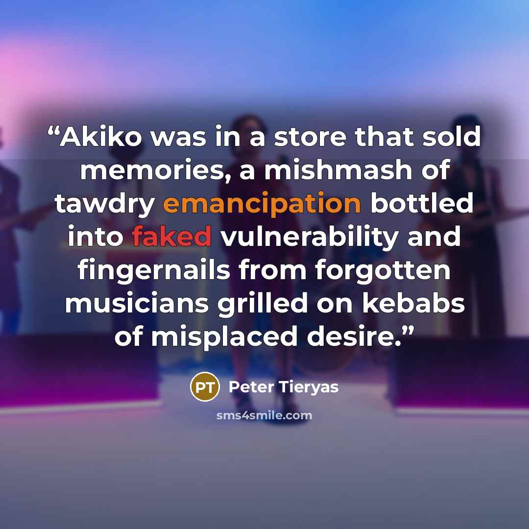 “Akiko was in a store that sold memories, a mishmash of tawdry emancipation bottled into faked vulnerability and fingernails from forgotten musicians grilled on kebabs of misplaced desire.” quote by Peter Tieryas