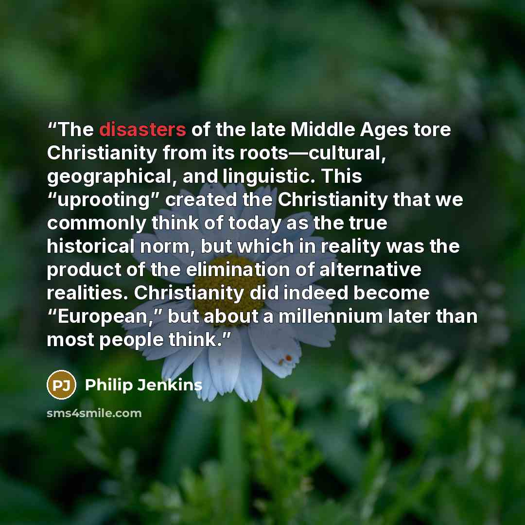 “The disasters of the late Middle Ages tore Christianity from its roots—cultural, geographical, and linguistic. This “uprooting” created the Christianity that we commonly think of today as the true historical norm, but which in reality was the product of the elimination of alternative realities…” quote by Philip Jenkins