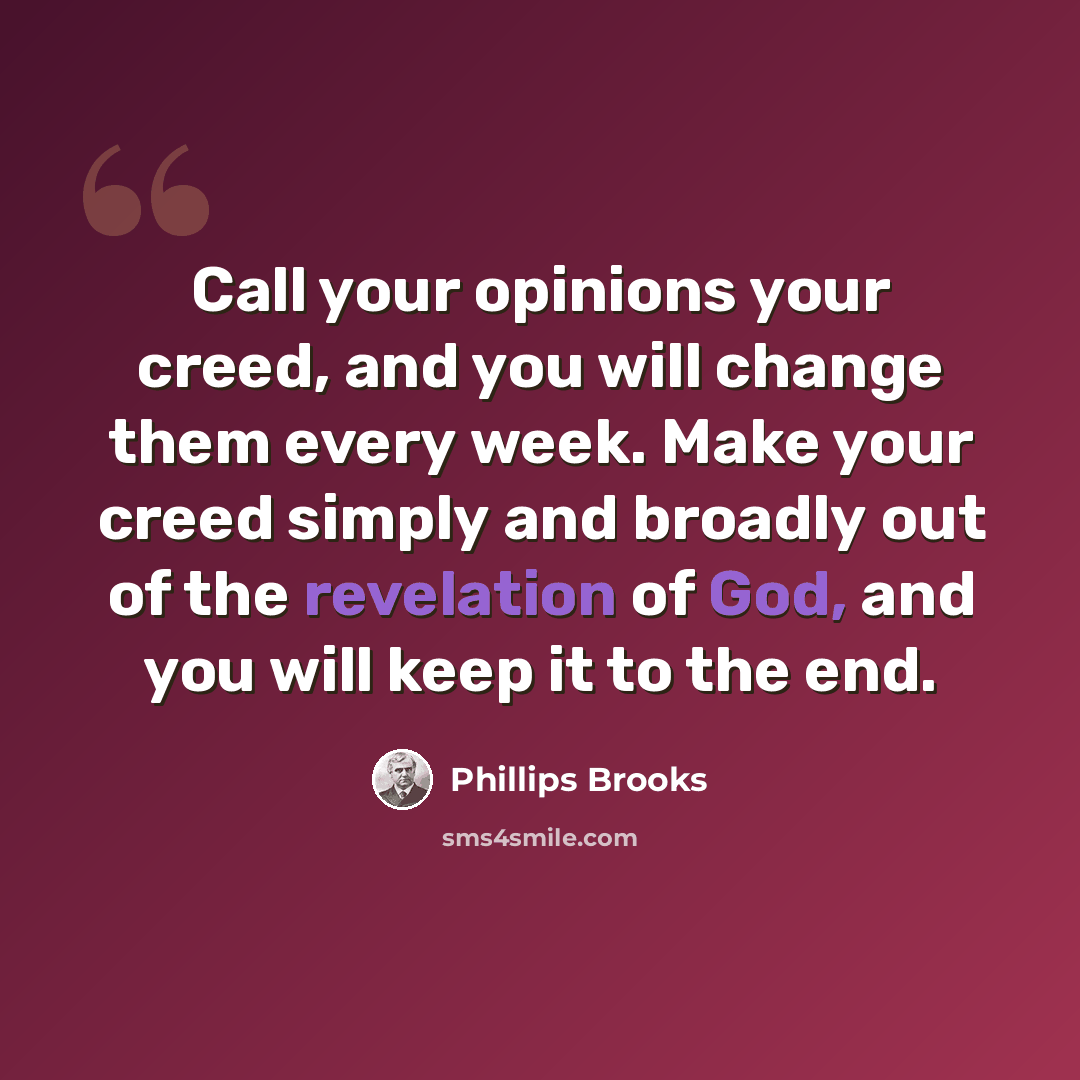 “Call your opinions your creed, and you will change them every week. Make your creed simply and broadly out of the revelation of God, and you will keep it to the end.” quote by Phillips Brooks