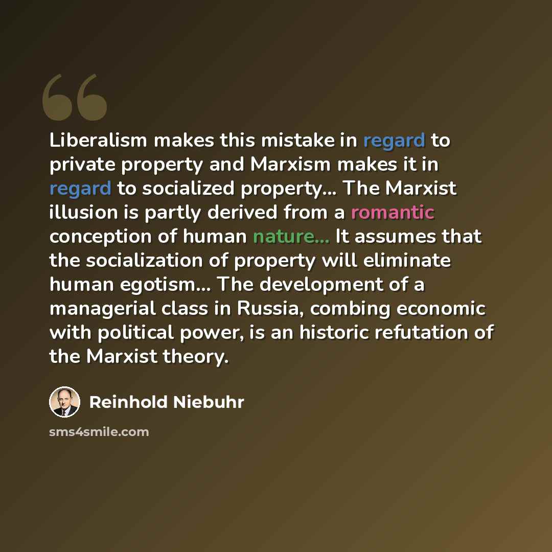 “Liberalism makes this mistake in regard to private property and Marxism makes it in regard to socialized property... The Marxist illusion is partly derived from a romantic conception of human nature... It assumes that the socialization of property will eliminate human egotism... The development of…” quote by Reinhold Niebuhr