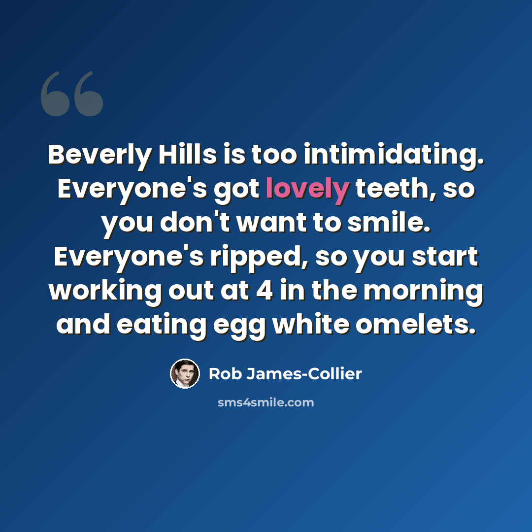 “Beverly Hills is too intimidating. Everyone's got lovely teeth, so you don't want to smile. Everyone's ripped, so you start working out at 4 in the morning and eating egg white omelets.” quote by Rob James-Collier