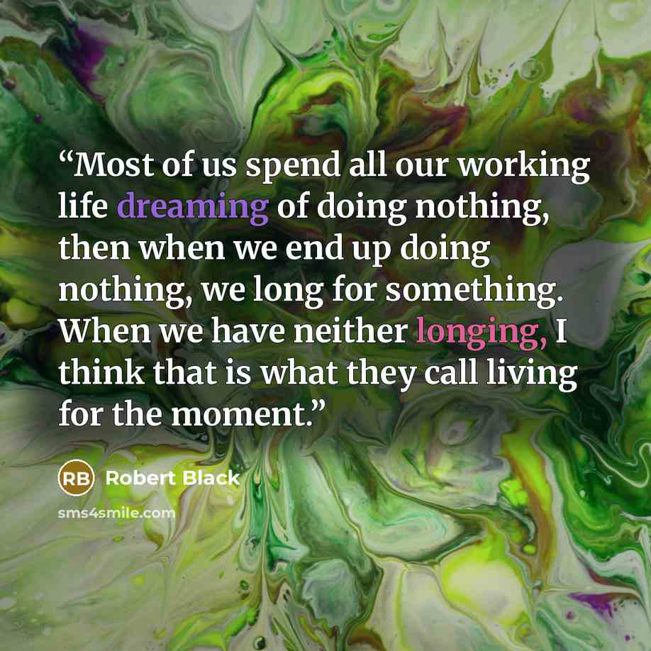 “Most of us spend all our working life dreaming of doing nothing, then when we end up doing nothing, we long for something. When we have neither longing, I think that is what they call living for the moment.” quote by Robert Black