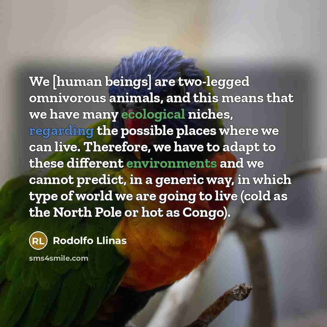 “We [human beings] are two-legged omnivorous animals, and this means that we have many ecological niches, regarding the possible places where we can live. Therefore, we have to adapt to these different environments and we cannot predict, in a generic way, in which type of world we are going to live…” quote by Rodolfo Llinas