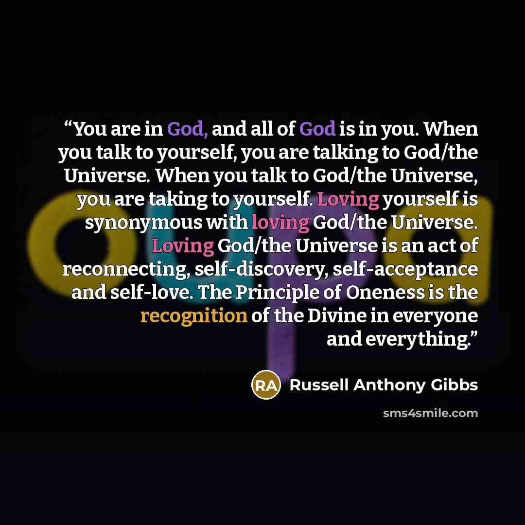 “You are in God, and all of God is in you. When you talk to yourself, you are talking to God/the Universe. When you talk to God/the Universe, you are taking to yourself. Loving yourself is synonymous with loving God/the Universe. Loving God/the Universe is an act of reconnecting, self-discovery…” quote by Russell Anthony Gibbs