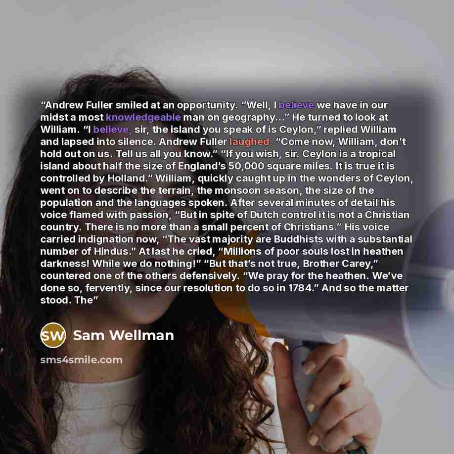 “Andrew Fuller smiled at an opportunity. “Well, I believe we have in our midst a most knowledgeable man on geography...” He turned to look at William. “I believe, sir, the island you speak of is Ceylon,” replied William and lapsed into silence. Andrew Fuller laughed. “Come now, William, don’t hold…” quote by Sam Wellman
