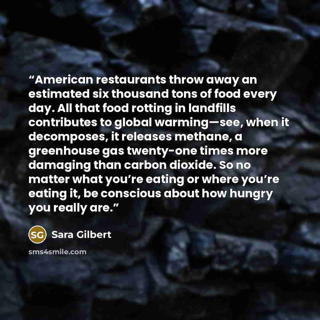 “American restaurants throw away an estimated six thousand tons of food every day. All that food rotting in landfills contributes to global warming—see, when it decomposes, it releases methane, a greenhouse gas twenty-one times more damaging than carbon dioxide. So no matter what you’re eating or…” quote by Sara Gilbert