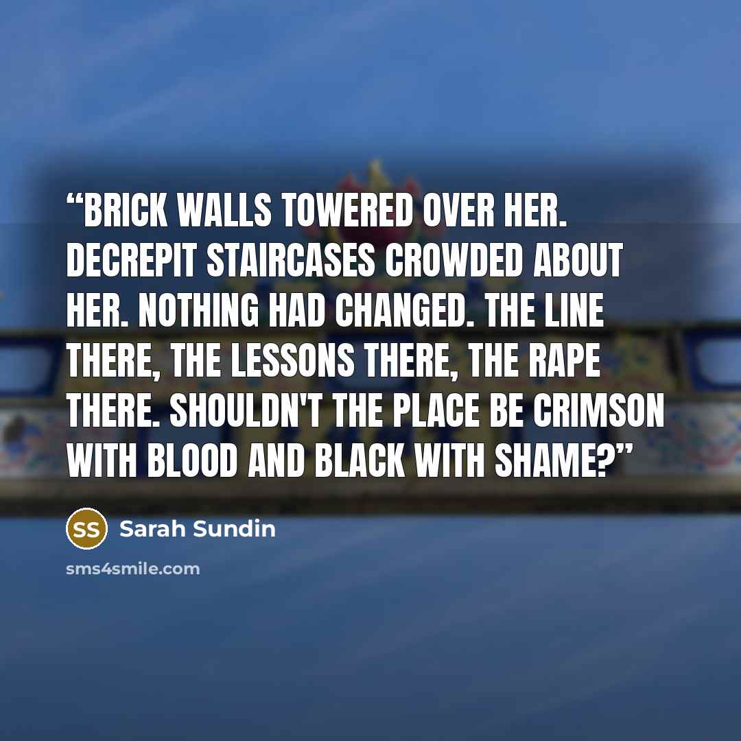 “Brick walls towered over her. Decrepit staircases crowded about her. Nothing had changed. The line there, the lessons there, the rape there. Shouldn't the place be crimson with blood and black with shame?” quote by Sarah Sundin