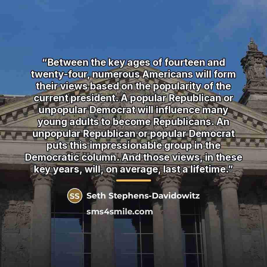 “Between the key ages of fourteen and twenty-four, numerous Americans will form their views based on the popularity of the current president. A popular Republican or unpopular Democrat will influence many young adults to become Republicans. An unpopular Republican or popular Democrat puts this…” quote by Seth Stephens-Davidowitz